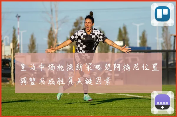 皇马中场轮换新策略楚阿梅尼位置调整或成胜负关键因素