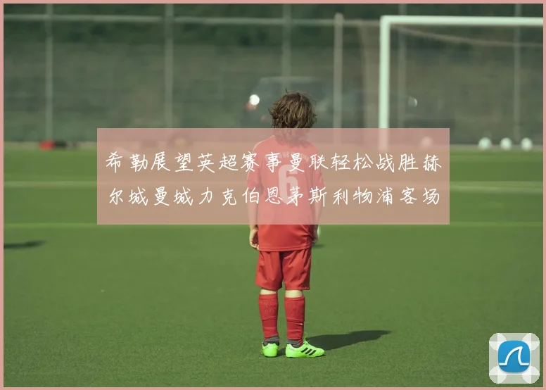 希勒展望英超赛事曼联轻松战胜赫尔城曼城力克伯恩茅斯利物浦客场与纽卡握手言和